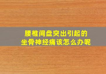 腰椎间盘突出引起的坐骨神经痛该怎么办呢