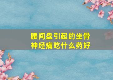 腰间盘引起的坐骨神经痛吃什么药好