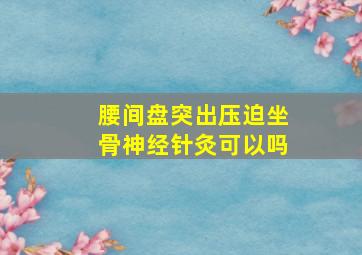 腰间盘突出压迫坐骨神经针灸可以吗