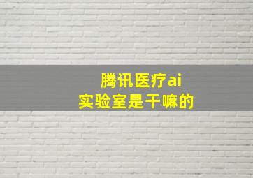 腾讯医疗ai实验室是干嘛的