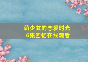 萌少女的恋爱时光6集回忆在线观看