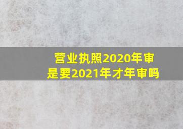 营业执照2020年审是要2021年才年审吗