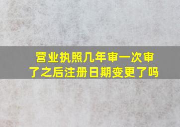 营业执照几年审一次审了之后注册日期变更了吗