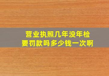 营业执照几年没年检要罚款吗多少钱一次啊