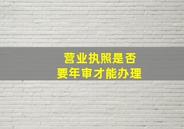 营业执照是否要年审才能办理