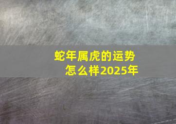 蛇年属虎的运势怎么样2025年