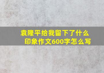 袁隆平给我留下了什么印象作文600字怎么写