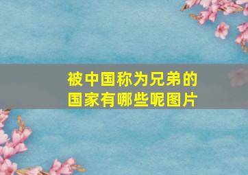 被中国称为兄弟的国家有哪些呢图片