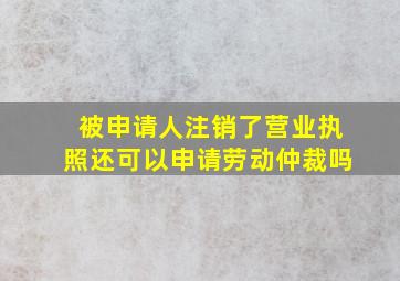 被申请人注销了营业执照还可以申请劳动仲裁吗