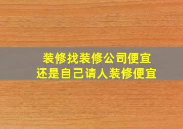 装修找装修公司便宜还是自己请人装修便宜