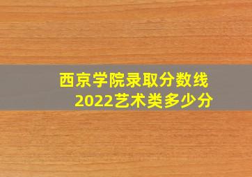 西京学院录取分数线2022艺术类多少分