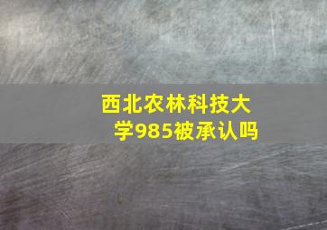 西北农林科技大学985被承认吗