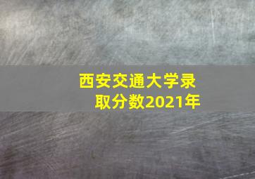 西安交通大学录取分数2021年