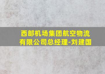 西部机场集团航空物流有限公司总经理-刘建国