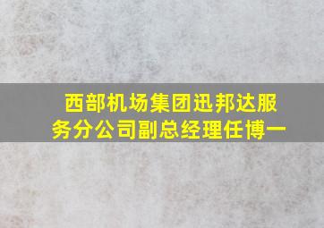 西部机场集团迅邦达服务分公司副总经理任博一