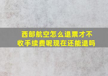 西部航空怎么退票才不收手续费呢现在还能退吗