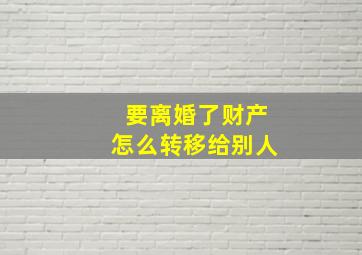 要离婚了财产怎么转移给别人