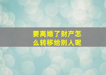 要离婚了财产怎么转移给别人呢