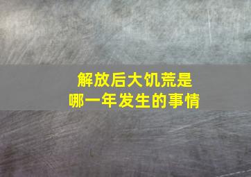 解放后大饥荒是哪一年发生的事情