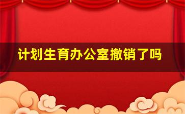 计划生育办公室撤销了吗