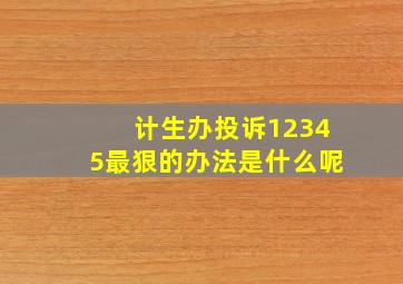 计生办投诉12345最狠的办法是什么呢