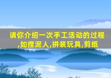 请你介绍一次手工活动的过程,如捏泥人,拼装玩具,剪纸