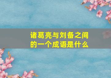 诸葛亮与刘备之间的一个成语是什么