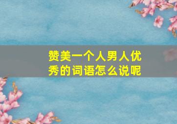 赞美一个人男人优秀的词语怎么说呢