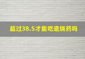 超过38.5才能吃退烧药吗