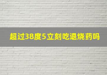 超过38度5立刻吃退烧药吗