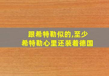 跟希特勒似的,至少希特勒心里还装着德国