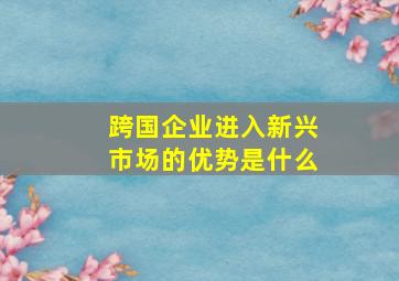 跨国企业进入新兴市场的优势是什么