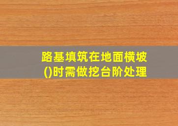 路基填筑在地面横坡()时需做挖台阶处理