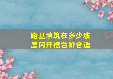 路基填筑在多少坡度内开挖台阶合适