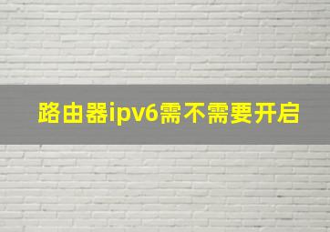 路由器ipv6需不需要开启