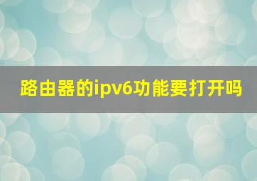 路由器的ipv6功能要打开吗