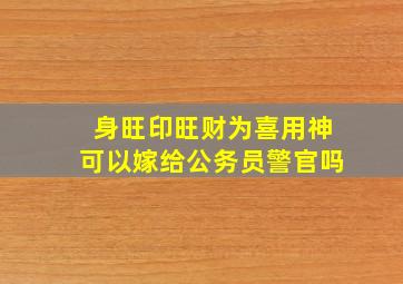 身旺印旺财为喜用神可以嫁给公务员警官吗