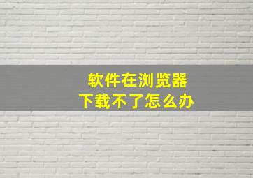 软件在浏览器下载不了怎么办