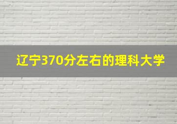 辽宁370分左右的理科大学