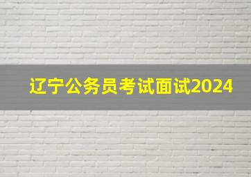 辽宁公务员考试面试2024