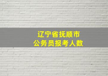 辽宁省抚顺市公务员报考人数