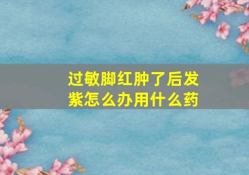 过敏脚红肿了后发紫怎么办用什么药