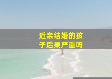 近亲结婚的孩子后果严重吗