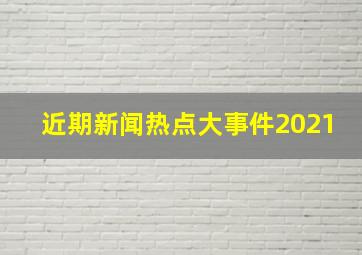 近期新闻热点大事件2021