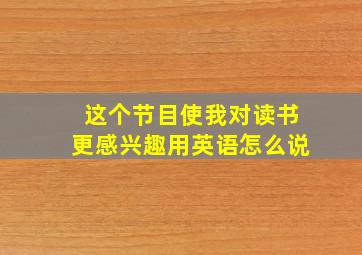 这个节目使我对读书更感兴趣用英语怎么说