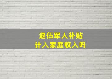 退伍军人补贴计入家庭收入吗