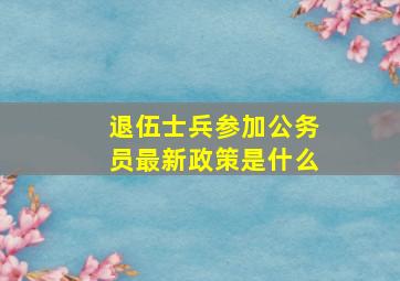 退伍士兵参加公务员最新政策是什么