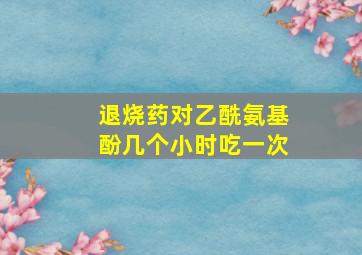 退烧药对乙酰氨基酚几个小时吃一次