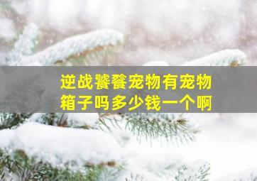 逆战饕餮宠物有宠物箱子吗多少钱一个啊