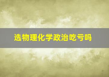 选物理化学政治吃亏吗